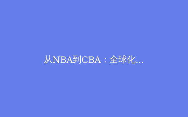从NBA到CBA：全球化浪潮下中国篮球的转型与挑战 - 2